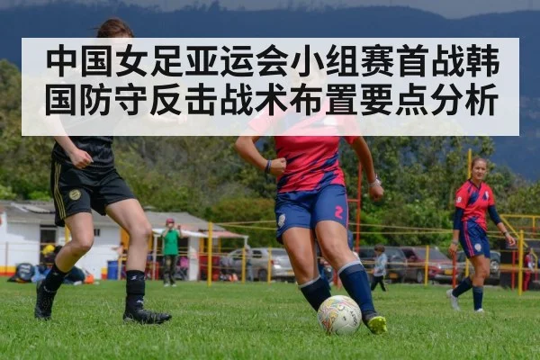 中国女足亚运会小组赛首战韩国防守反击战术布置要点分析