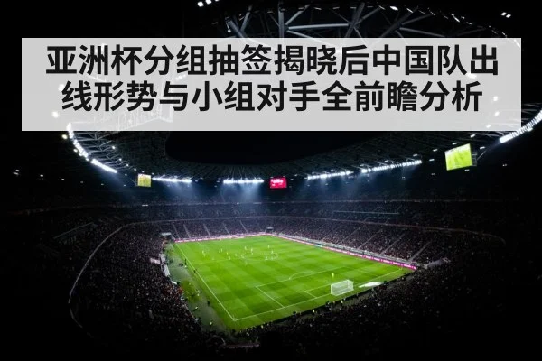 亚洲杯分组抽签揭晓后中国队出线形势与小组对手全前瞻分析
