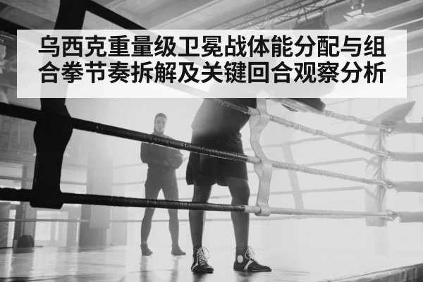 乌西克重量级卫冕战体能分配与组合拳节奏拆解及关键回合观察分析