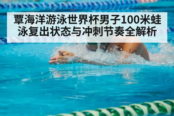 覃海洋游泳世界杯男子100米蛙泳复出状态与冲刺节奏全解析