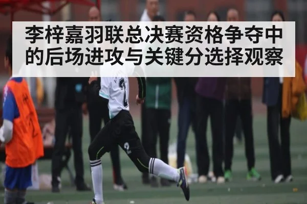 李梓嘉羽联总决赛资格争夺中的后场进攻与关键分选择观察